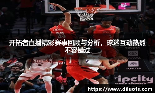 开拓者直播精彩赛事回顾与分析，球迷互动热烈不容错过