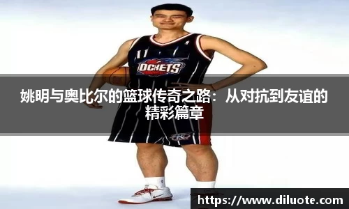 姚明与奥比尔的篮球传奇之路：从对抗到友谊的精彩篇章