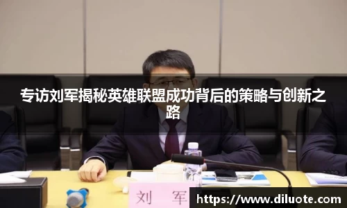 专访刘军揭秘英雄联盟成功背后的策略与创新之路